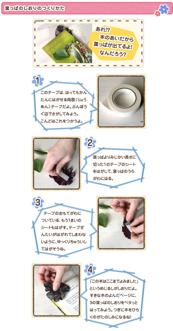 葉っぱのしおりのつくりかた
あれ!? 本のあいだから葉っぱが出てるよ! なんだろう?
1このテープは、はってもかんたんにはがせる両面(りょうめん)テープだよ。ぶんぼうぐ店でさがしてみよう。こんどはこれをつかうよ。
2葉っぱよりみじかい長さに切った1のテープのシートをはがして、葉っぱのうらがわにはる。
3おもてがわについている、もう1まいのシートもはがす。テープぜんたいがはがれてしまわないように、ゆっくりちゅういしてはがそうね。
4「この本はここまでよみました」というめじるしがしおりだよ。すきな本のよんだページに、3の葉っぱのしおりをペタっとはってみよう。つぎに本をひらくのがたのしみになるね!