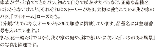 家族がずっと育ててきたバラ、初めて自分で咲かせたバラなど、正確な品種名はわからないけれど、それぞれにストーリーがあり、大切に愛されている「我が家のバラ」たち。投稿いただいた中から一部をご紹介します。
（分類ごとではなく、オールジャンルで順番に掲載しています。品種名には整理番号を入れています。）