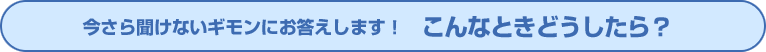 今さら聞けないギモンにお答えします！ こんなときどうしたら？