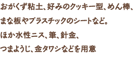 おがくず粘土、好みのクッキー型、めん棒、まな板やプラスチックのシートなど。ほか水性ニス、筆、針金、つまようじ、金タワシなどを用意