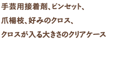 手芸用接着剤、ピンセット、爪楊枝、好みのクロス、クロスが入る大きさのクリアケース