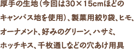 厚手の生地（今回は30×15cmほどの
キャンバス地を使用）、製菓用絞り袋、ヒモ、オーナメント、好みのグリーン、ハサミ、ホッチキス、千枚通しなどの穴あけ用具