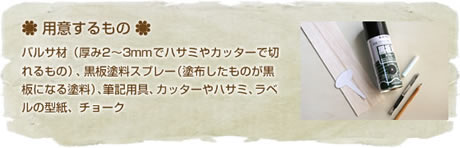 用意するもの
バルサ材(厚み2~3mmでハサミやカッターで切れるもの)、黒板塗料スプレー(塗布したものが黒板になる塗料)、筆記用具、カッターやハサミ、ラベルの型紙、チョーク