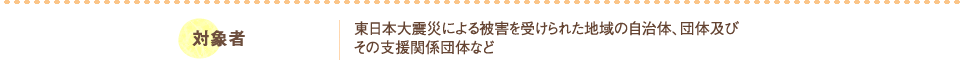 対象者：東日本大震災による被害を受けられた地域の自治体、団体及びその支援関係団体など