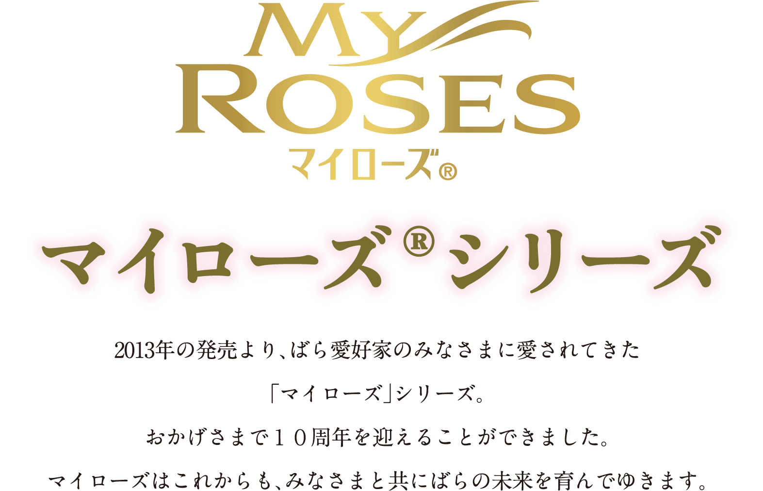 マイローズ® マイローズ®シリーズ 2013年の発売より、ばら愛好家のみなさまに愛されてきた「マイローズ」シリーズ。おかげさまで１０周年を迎えることができました。マイローズはこれからも、みなさまと共にばらの未来を育んでゆきます。